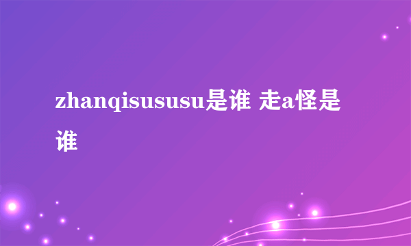 zhanqisususu是谁 走a怪是谁