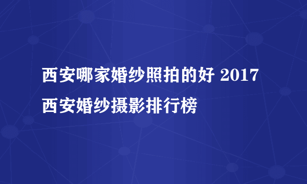 西安哪家婚纱照拍的好 2017西安婚纱摄影排行榜