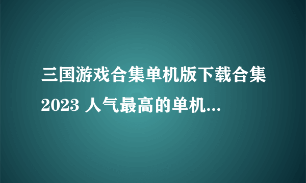 三国游戏合集单机版下载合集2023 人气最高的单机三国游戏推荐