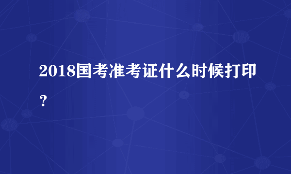 2018国考准考证什么时候打印？