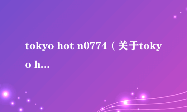 tokyo hot n0774（关于tokyo hot n0774的简介）