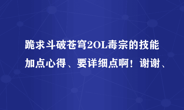 跪求斗破苍穹2OL毒宗的技能加点心得、要详细点啊！谢谢、