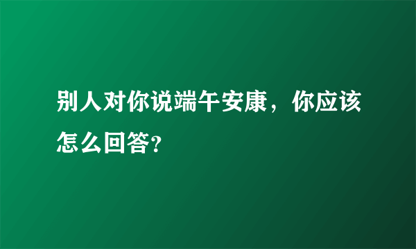 别人对你说端午安康，你应该怎么回答？