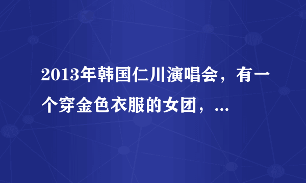 2013年韩国仁川演唱会，有一个穿金色衣服的女团，叫什么？唱的什么？