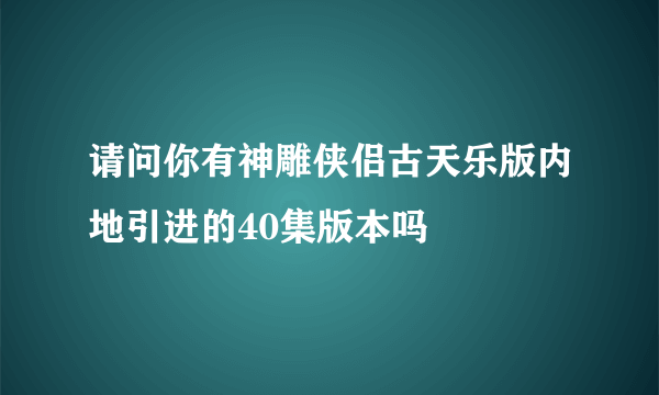 请问你有神雕侠侣古天乐版内地引进的40集版本吗