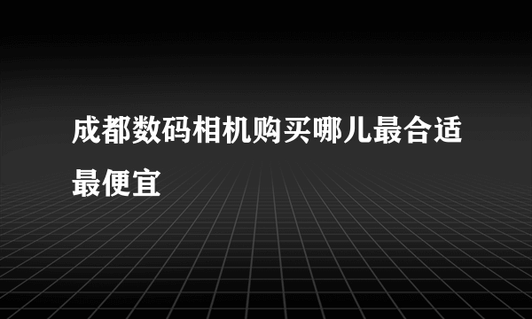 成都数码相机购买哪儿最合适最便宜