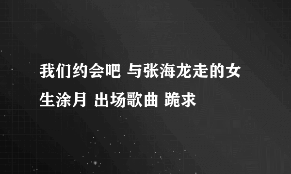 我们约会吧 与张海龙走的女生涂月 出场歌曲 跪求