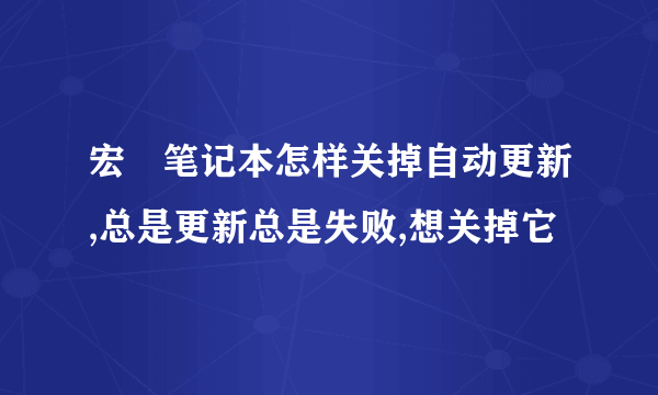 宏碁笔记本怎样关掉自动更新,总是更新总是失败,想关掉它