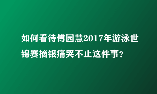 如何看待傅园慧2017年游泳世锦赛摘银痛哭不止这件事？