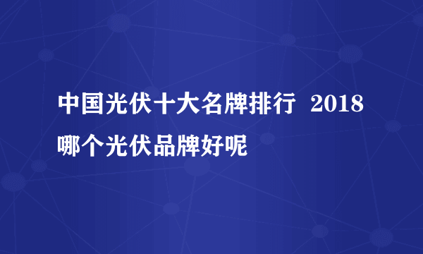 中国光伏十大名牌排行  2018哪个光伏品牌好呢