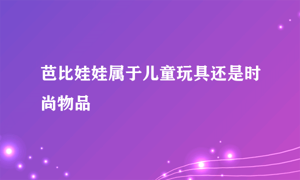 芭比娃娃属于儿童玩具还是时尚物品