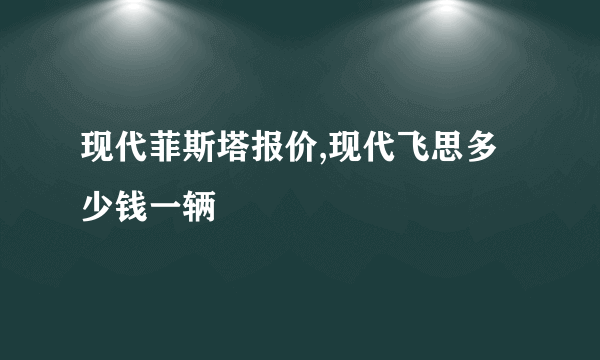 现代菲斯塔报价,现代飞思多少钱一辆