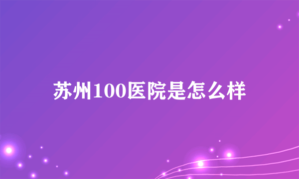 苏州100医院是怎么样