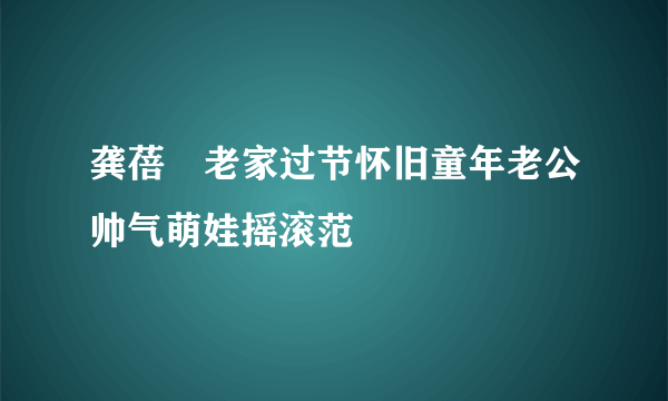 龚蓓苾老家过节怀旧童年老公帅气萌娃摇滚范