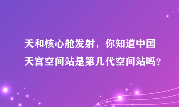 天和核心舱发射，你知道中国天宫空间站是第几代空间站吗？