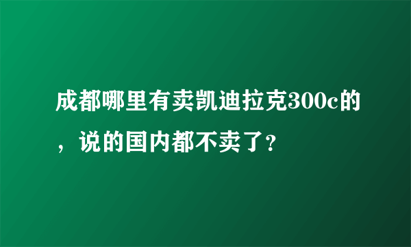 成都哪里有卖凯迪拉克300c的，说的国内都不卖了？