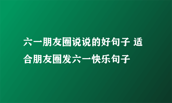 六一朋友圈说说的好句子 适合朋友圈发六一快乐句子