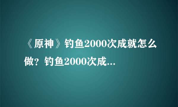 《原神》钓鱼2000次成就怎么做？钓鱼2000次成就攻略分享