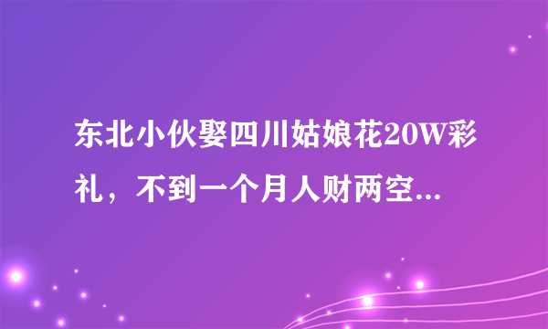 东北小伙娶四川姑娘花20W彩礼，不到一个月人财两空，为啥？