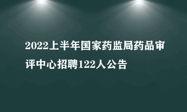 2022上半年国家药监局药品审评中心招聘122人公告