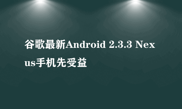 谷歌最新Android 2.3.3 Nexus手机先受益