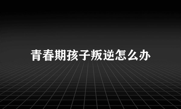 青春期孩子叛逆怎么办