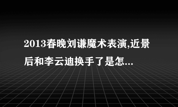 2013春晚刘谦魔术表演,近景后和李云迪换手了是怎么回事啊。