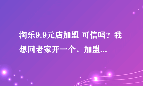 淘乐9.9元店加盟 可信吗？我想回老家开一个，加盟费用贵吗，有没有知道的朋友给个回答，非常感谢！