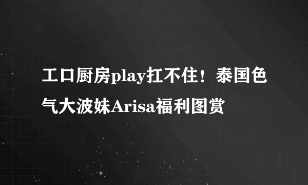 工口厨房play扛不住！泰国色气大波妹Arisa福利图赏