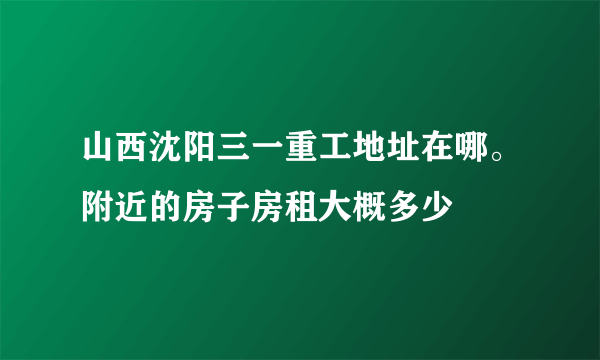 山西沈阳三一重工地址在哪。附近的房子房租大概多少