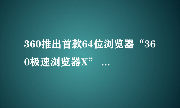 360推出首款64位浏览器“360极速浏览器X” 极简无弹窗打造沉浸式浏览体验