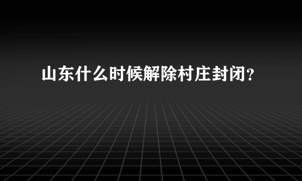 山东什么时候解除村庄封闭？