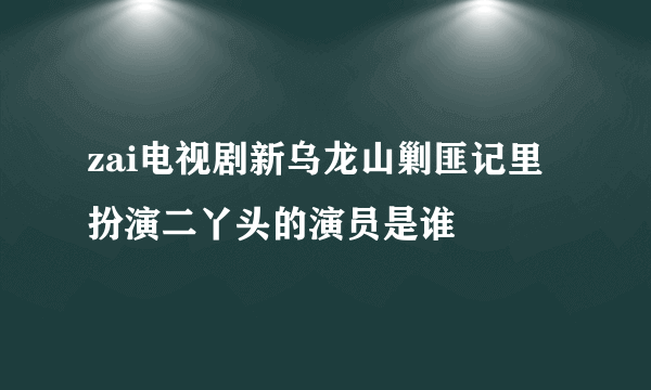 zai电视剧新乌龙山剿匪记里扮演二丫头的演员是谁