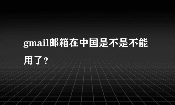 gmail邮箱在中国是不是不能用了？