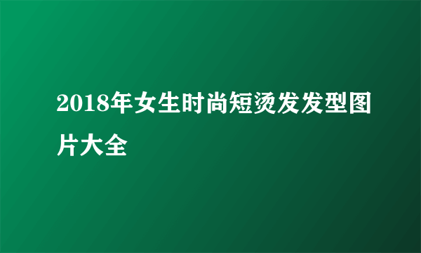 2018年女生时尚短烫发发型图片大全