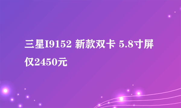 三星I9152 新款双卡 5.8寸屏仅2450元