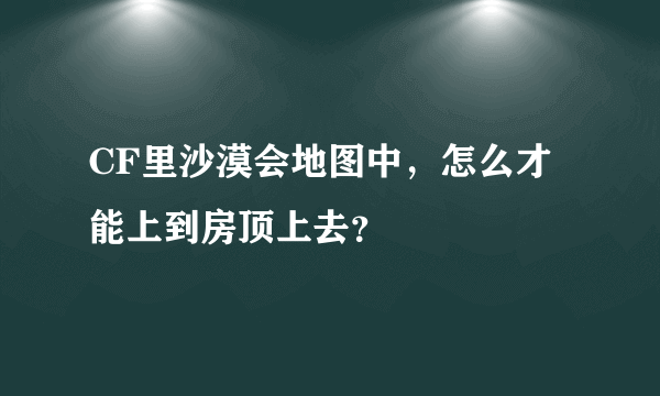 CF里沙漠会地图中，怎么才能上到房顶上去？