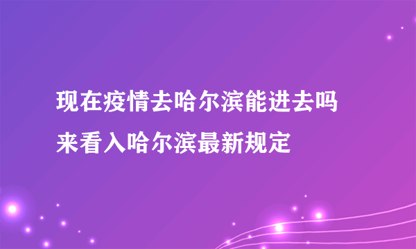 现在疫情去哈尔滨能进去吗 来看入哈尔滨最新规定