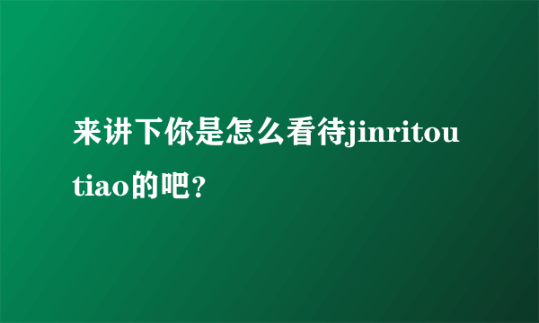 来讲下你是怎么看待jinritoutiao的吧？