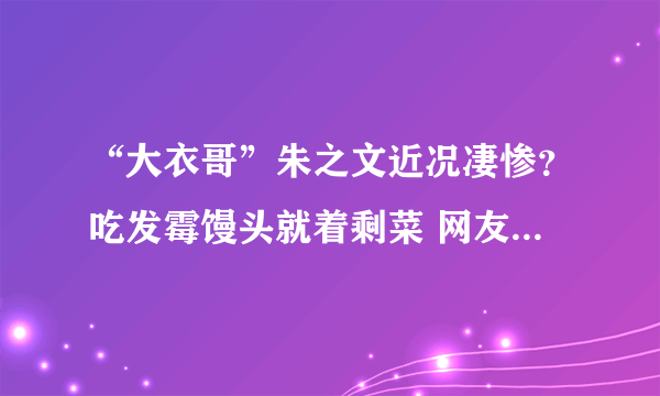 “大衣哥”朱之文近况凄惨？吃发霉馒头就着剩菜 网友感叹太朴实