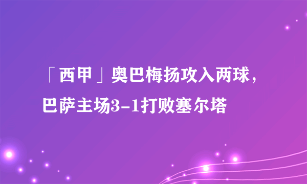 「西甲」奥巴梅扬攻入两球，巴萨主场3-1打败塞尔塔