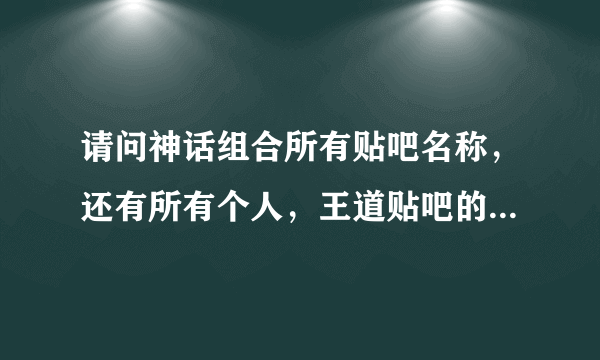 请问神话组合所有贴吧名称，还有所有个人，王道贴吧的名称。谢谢