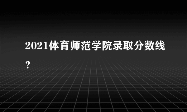 2021体育师范学院录取分数线？