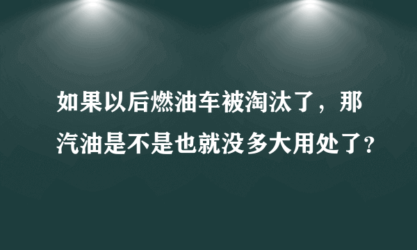 如果以后燃油车被淘汰了，那汽油是不是也就没多大用处了？