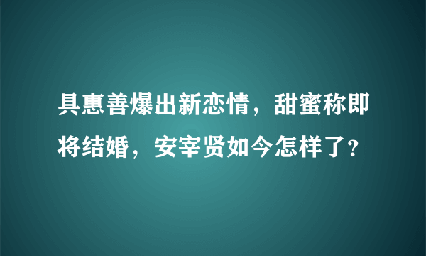 具惠善爆出新恋情，甜蜜称即将结婚，安宰贤如今怎样了？