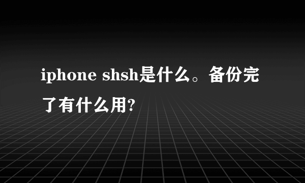 iphone shsh是什么。备份完了有什么用?