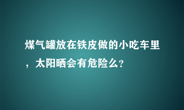 煤气罐放在铁皮做的小吃车里，太阳晒会有危险么？