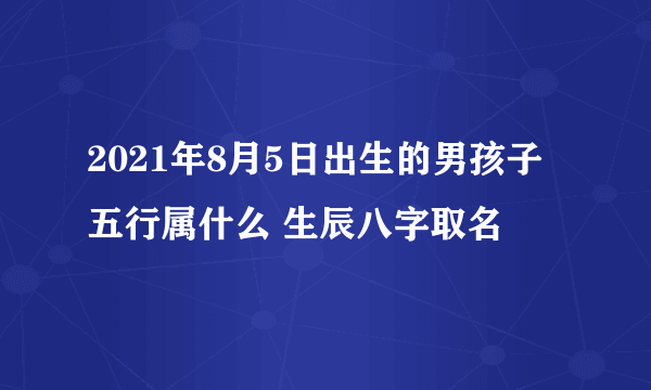 2021年8月5日出生的男孩子五行属什么 生辰八字取名