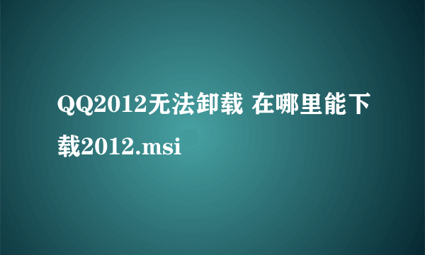 QQ2012无法卸载 在哪里能下载2012.msi