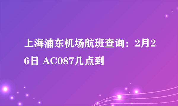 上海浦东机场航班查询：2月26日 AC087几点到